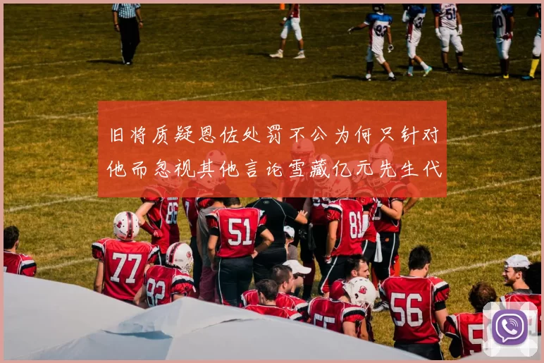 旧将质疑恩佐处罚不公为何只针对他而忽视其他言论雪藏亿元先生代价过于沉重