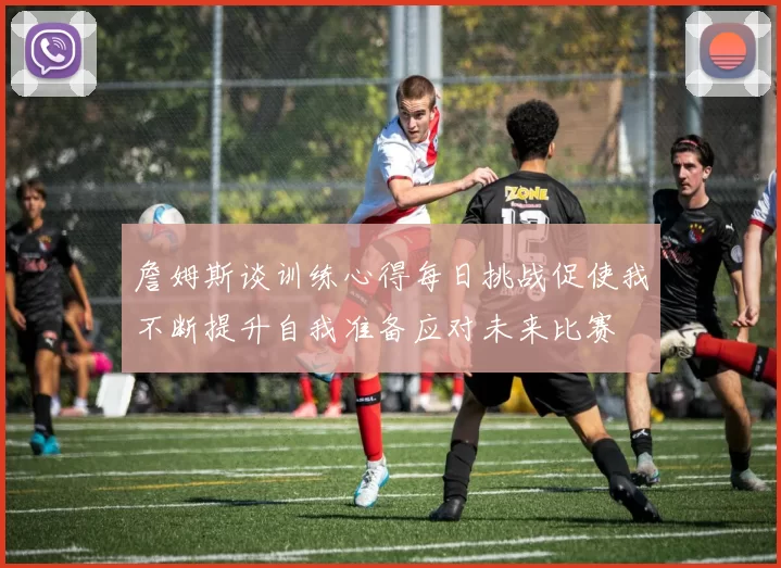 詹姆斯谈训练心得每日挑战促使我不断提升自我准备应对未来比赛