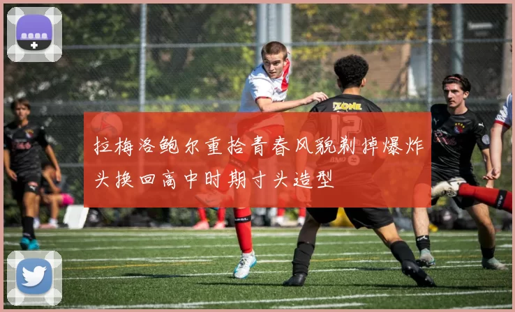 拉梅洛鲍尔重拾青春风貌剃掉爆炸头换回高中时期寸头造型