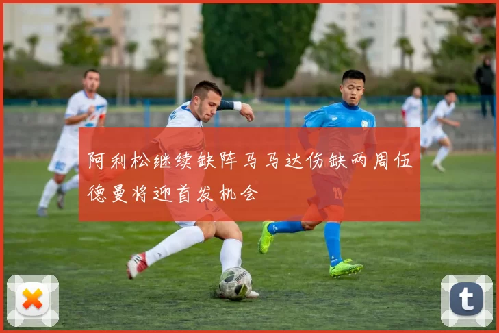 阿利松继续缺阵马马达伤缺两周伍德曼将迎首发机会