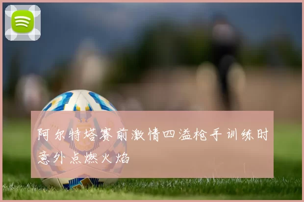 阿尔特塔赛前激情四溢枪手训练时意外点燃火焰