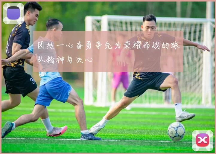 团结一心奋勇争先为荣耀而战的球队精神与决心