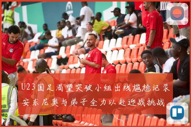 U23国足渴望突破小组出线尴尬记录安东尼奥与弟子全力以赴迎战挑战