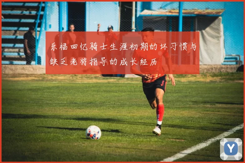 乐福回忆骑士生涯初期的坏习惯与缺乏老将指导的成长经历