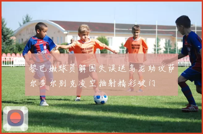 黎巴嫩球员解围失误送乌龙助攻萨尔多尔别克凌空抽射精彩破门