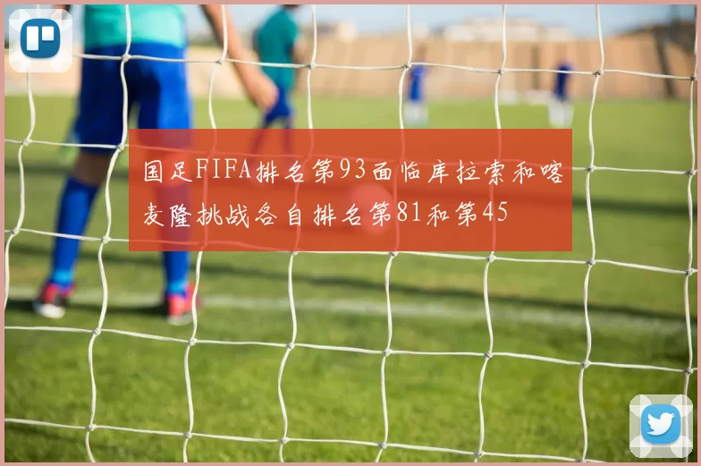 国足FIFA排名第93面临库拉索和喀麦隆挑战各自排名第81和第45