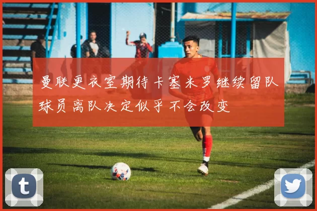 曼联更衣室期待卡塞米罗继续留队球员离队决定似乎不会改变