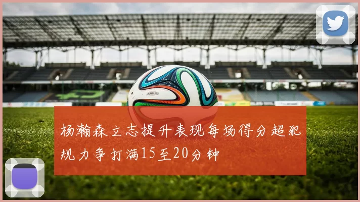 杨瀚森立志提升表现每场得分超犯规力争打满15至20分钟
